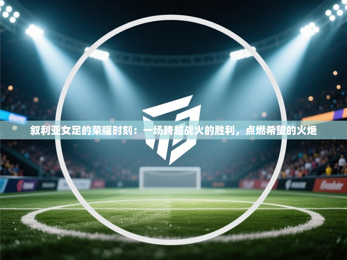 叙利亚女足的荣耀时刻：一场跨越战火的胜利，点燃希望的火炬  第1张