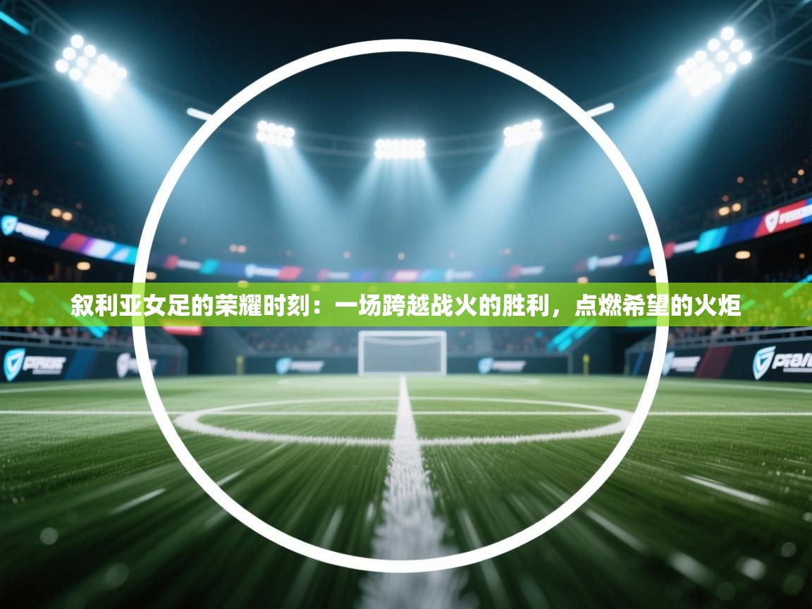 叙利亚女足的荣耀时刻：一场跨越战火的胜利，点燃希望的火炬  第2张